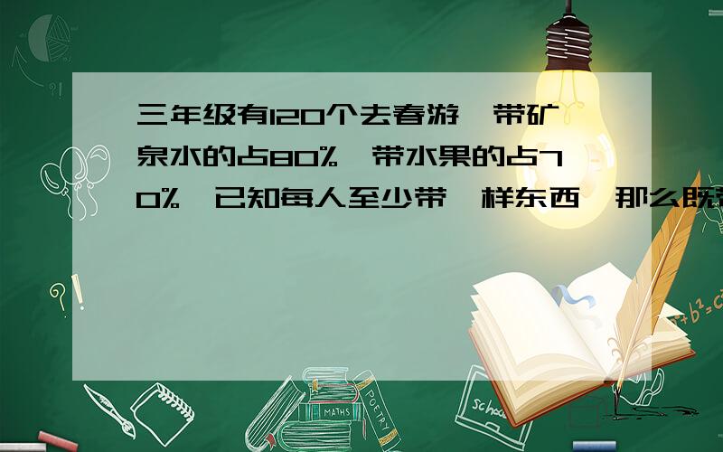 三年级有120个去春游,带矿泉水的占80%,带水果的占70%,已知每人至少带一样东西,那么既带矿泉水又带水果的至少有（）人,最多有（）人