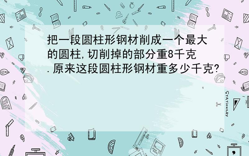 把一段圆柱形钢材削成一个最大的圆柱,切削掉的部分重8千克.原来这段圆柱形钢材重多少千克?