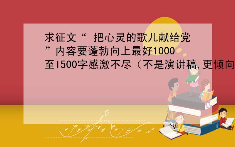 求征文“ 把心灵的歌儿献给党”内容要蓬勃向上最好1000至1500字感激不尽（不是演讲稿,更倾向于散文）