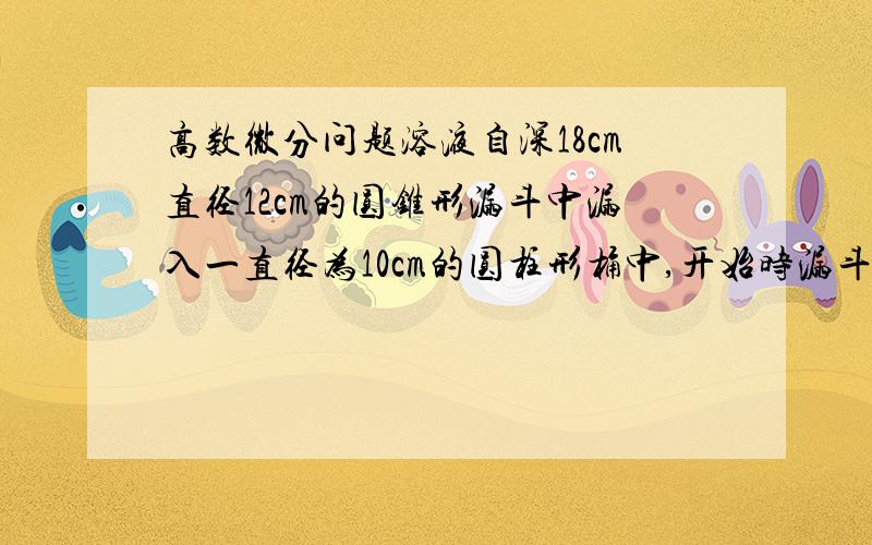 高数微分问题溶液自深18cm直径12cm的圆锥形漏斗中漏入一直径为10cm的圆柱形桶中,开始时漏斗中盛满了溶液,已知当溶液在漏斗中深为12cm时其表面下降的速率为1cm/min,问此时圆柱形桶中溶液表