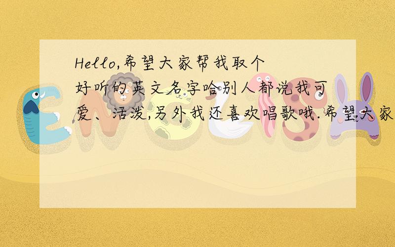 Hello,希望大家帮我取个好听的英文名字哈别人都说我可爱、活泼,另外我还喜欢唱歌哦.希望大家帮我取个英文名字哈!