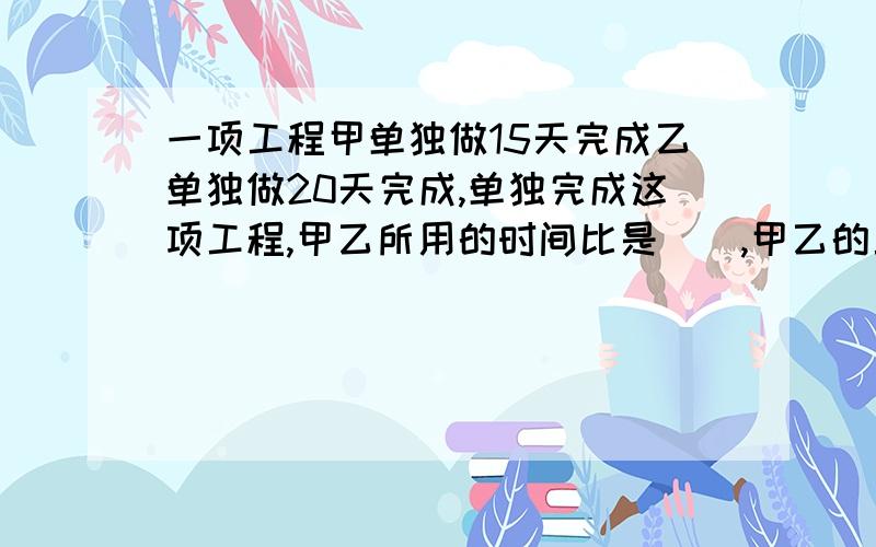 一项工程甲单独做15天完成乙单独做20天完成,单独完成这项工程,甲乙所用的时间比是（）,甲乙的工效率比的比值是（）