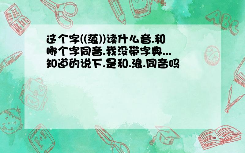 这个字((蒗))读什么音.和哪个字同音.我没带字典...知道的说下.是和.浪.同音吗