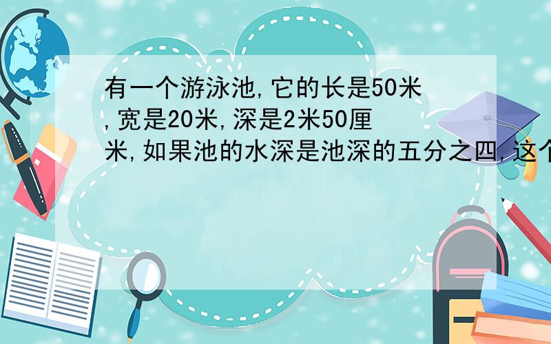 有一个游泳池,它的长是50米,宽是20米,深是2米50厘米,如果池的水深是池深的五分之四,这个游泳池所容的水是多少吨?