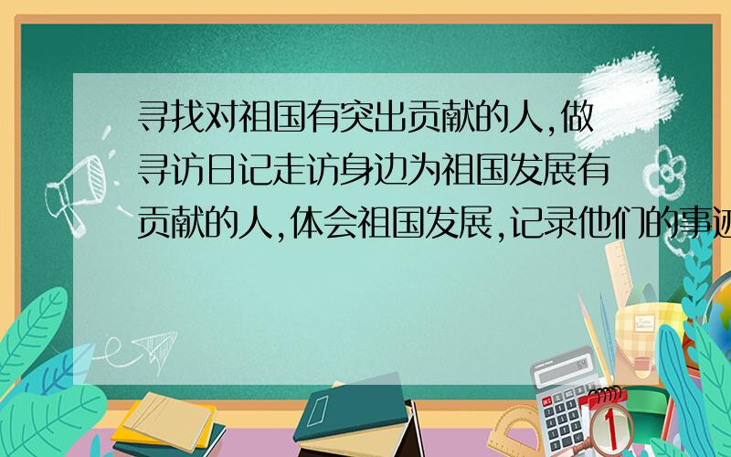 寻找对祖国有突出贡献的人,做寻访日记走访身边为祖国发展有贡献的人,体会祖国发展,记录他们的事迹以及自己的感受,做出寻访日记