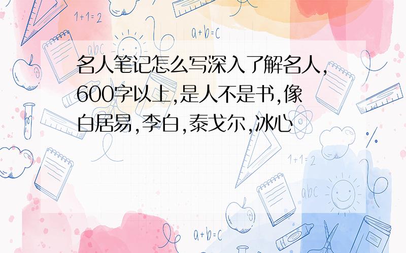 名人笔记怎么写深入了解名人,600字以上,是人不是书,像白居易,李白,泰戈尔,冰心