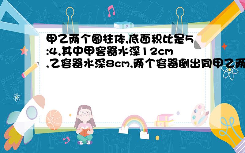 甲乙两个圆柱体,底面积比是5:4,其中甲容器水深12cm,乙容器水深8cm,两个容器倒出同甲乙两个圆柱体,底面积比是5:4,其中甲容器水深12cm乙容器水深8cm,两个容器倒出同样多的水到水深相等，这时