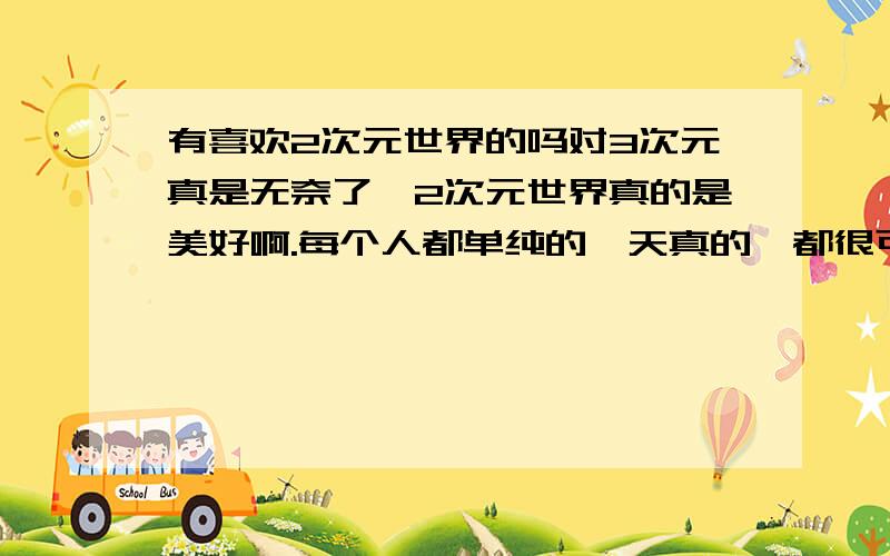 有喜欢2次元世界的吗对3次元真是无奈了,2次元世界真的是美好啊.每个人都单纯的,天真的,都很可爱,不像3次元那样成天勾心斗角的.哎,要是真的有前往2次元的门就好了.三次元就那么讨厌吗.