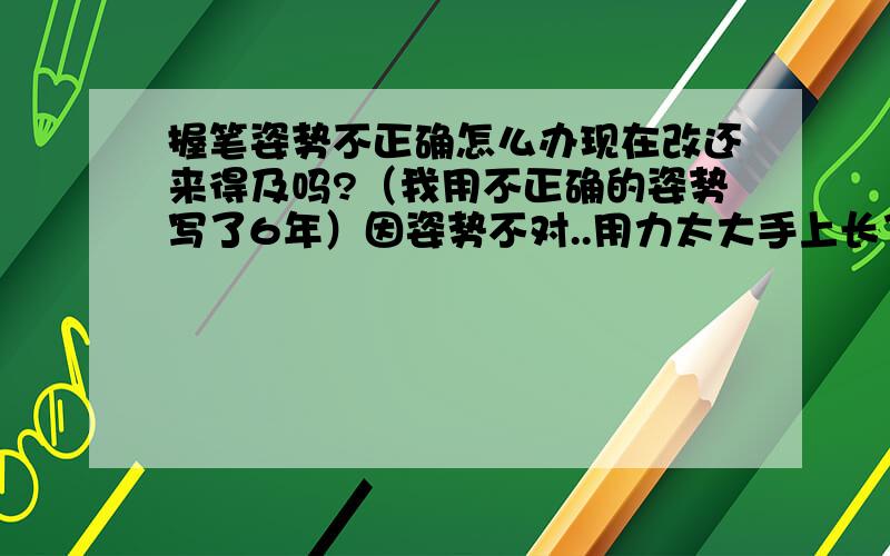 握笔姿势不正确怎么办现在改还来得及吗?（我用不正确的姿势写了6年）因姿势不对..用力太大手上长了一个茧子...怎么去掉呢?我试了一下正确的握笔姿势..为什么感觉用不上力..不好控制笔