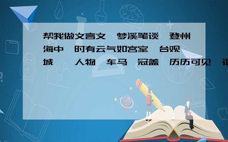 帮我做文言文《梦溪笔谈》登州海中,时有云气如宫室、台观、城堞、人物、车马、冠盖,历历可见,谓之“海市”.或曰“蛟蜃之气所为.”疑不然也.欧阳文忠曾出使河朔,过高唐县驿舍,中夜有