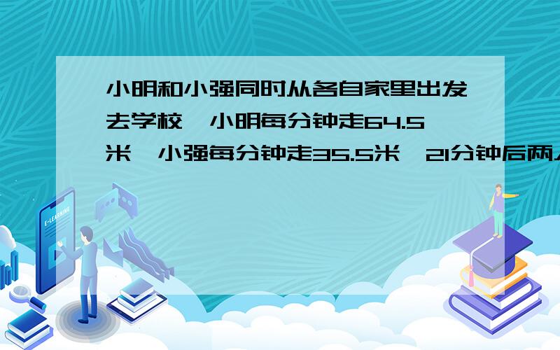 小明和小强同时从各自家里出发去学校,小明每分钟走64.5米,小强每分钟走35.5米,21分钟后两人同时到达学问小明家与小强家相距多少米?（用两种方法计算）