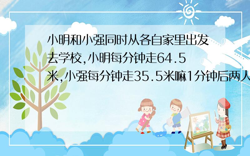 小明和小强同时从各自家里出发去学校,小明每分钟走64.5米,小强每分钟走35.5米嘛1分钟后两人同时到达学校问小明家与小强家相距多少米?（用两种方法计算）