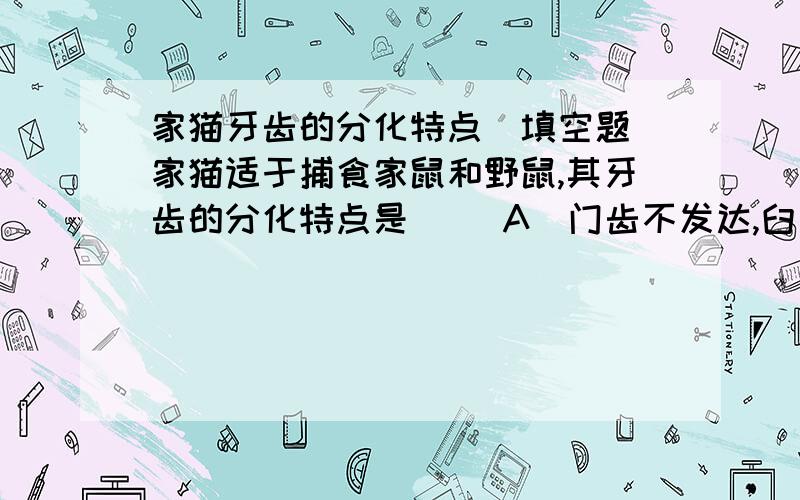 家猫牙齿的分化特点（填空题）家猫适于捕食家鼠和野鼠,其牙齿的分化特点是( )A．门齿不发达,臼齿咀嚼面宽 B．有发达的门齿C．犬齿数目很多 D．犬齿尖锐锋利,特别发达劳驾!