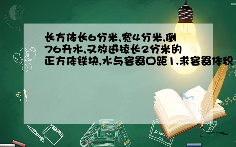 长方体长6分米,宽4分米,倒76升水,又放进棱长2分米的正方体铁块,水与容器口距1.求容器体积