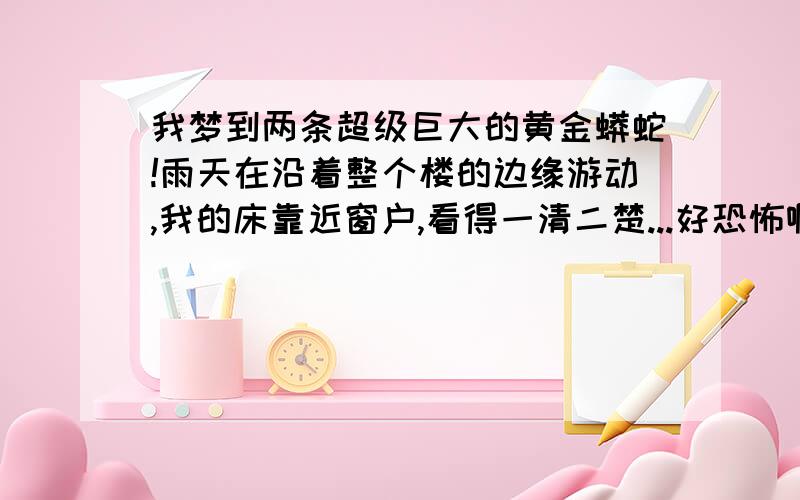 我梦到两条超级巨大的黄金蟒蛇!雨天在沿着整个楼的边缘游动,我的床靠近窗户,看得一清二楚...好恐怖啊大家可以去找找黄金蟒蛇的图片就知道长什么样了,颜色简直一模一样,但是巨大得多!