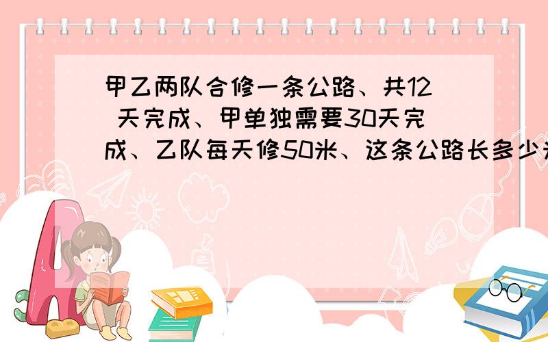 甲乙两队合修一条公路、共12 天完成、甲单独需要30天完成、乙队每天修50米、这条公路长多少米