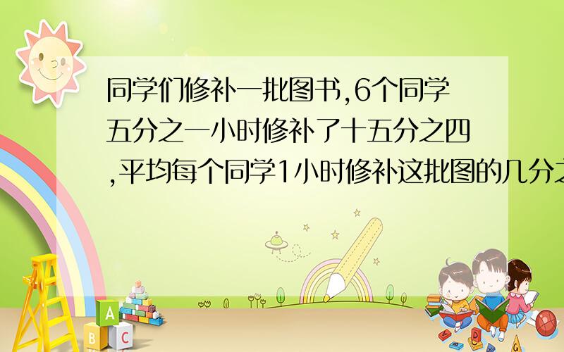 同学们修补一批图书,6个同学五分之一小时修补了十五分之四,平均每个同学1小时修补这批图的几分之几?