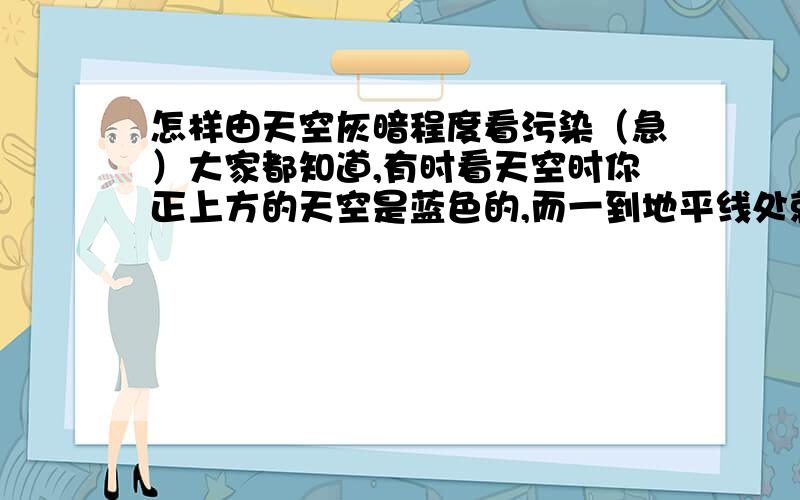 怎样由天空灰暗程度看污染（急）大家都知道,有时看天空时你正上方的天空是蓝色的,而一到地平线处就变得灰暗,甚至有一条明显的界限.这大概是由于空气中的颗粒物遮挡了实现的缘故吧.