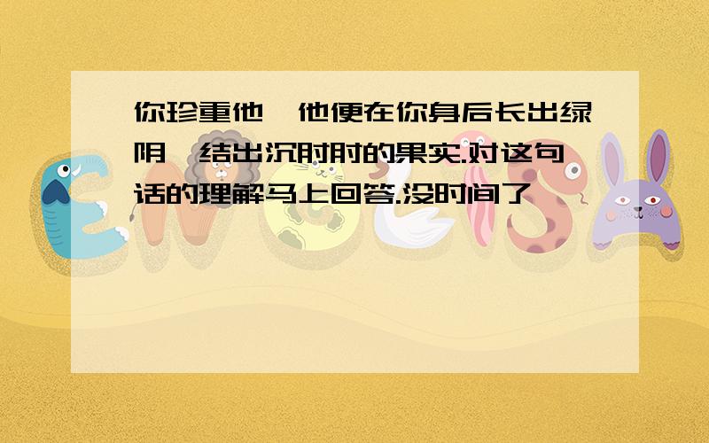 你珍重他,他便在你身后长出绿阴,结出沉甸甸的果实.对这句话的理解马上回答.没时间了