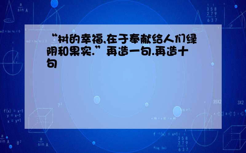 “树的幸福,在于奉献给人们绿阴和果实.”再造一句.再造十句