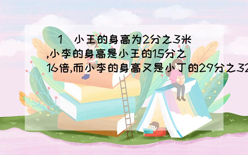 (1)小王的身高为2分之3米,小李的身高是小王的15分之16倍,而小李的身高又是小丁的29分之32倍,求小丁的身高.(2)2008年9月中国神七飞天成功,神七飞船上天时搭载了一伴随卫星,上天后伴随卫星离