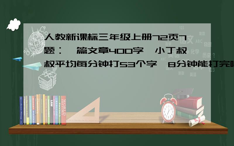 人教新课标三年级上册72页7题：一篇文章400字,小丁叔叔平均每分钟打53个字,8分钟能打完吗?应该估算吗?