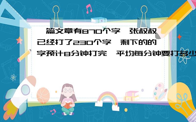 一篇文章有870个字,张叔叔已经打了230个字,剩下的的字预计8分钟打完,平均每分钟要打多少字