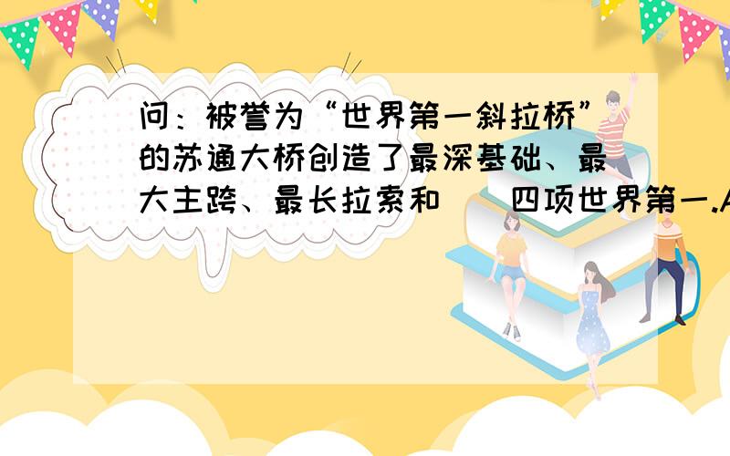 问：被誉为“世界第一斜拉桥”的苏通大桥创造了最深基础、最大主跨、最长拉索和（）四项世界第一.A、...问：被誉为“世界第一斜拉桥”的苏通大桥创造了最深基础、最大主跨、最长拉