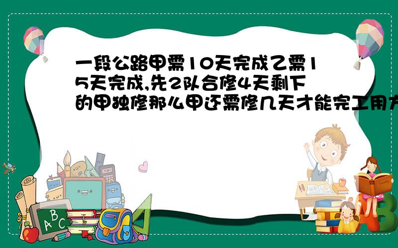 一段公路甲需10天完成乙需15天完成,先2队合修4天剩下的甲独修那么甲还需修几天才能完工用方程做拜托啊