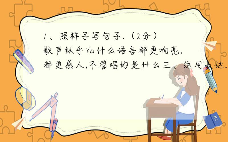 1、照样子写句子.（2分） 歌声似乎比什么语言都更响亮,都更感人,不管唱的是什么三、运用表达.（32分）1、照样子写句子.（2分）歌声似乎比什么语言都更响亮,都更感人,不管唱的是什么,听