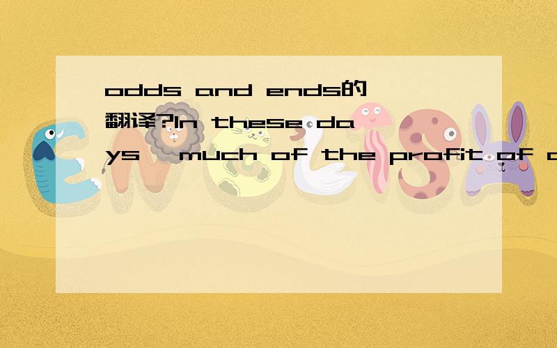 odds and ends的翻译?In these days, much of the profit of a business - sometimes the whole of its success - depends on the use of the odds and ends. The odds and ends are various small things. They are left over when the main thing is produced. Yet