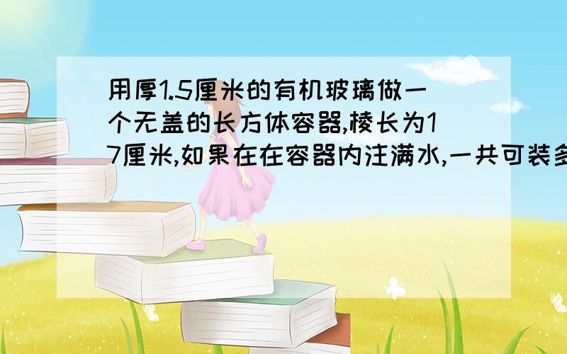 用厚1.5厘米的有机玻璃做一个无盖的长方体容器,棱长为17厘米,如果在在容器内注满水,一共可装多少毫升水