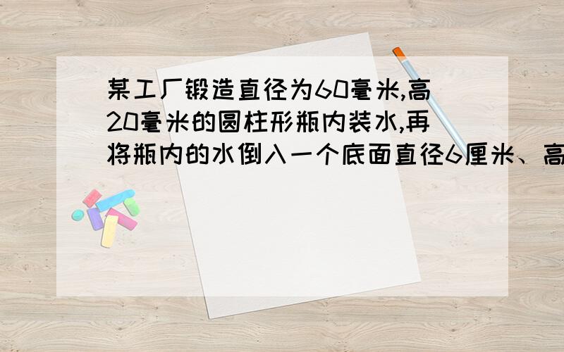 某工厂锻造直径为60毫米,高20毫米的圆柱形瓶内装水,再将瓶内的水倒入一个底面直径6厘米、高10厘米的圆柱形玻璃杯中,能否完全装下?若装不下,那么瓶内水面还有多高?若未能装满,求杯内水