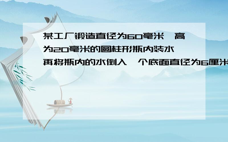 某工厂锻造直径为60毫米,高为20毫米的圆柱形瓶内装水,再将瓶内的水倒入一个底面直径为6厘米,高为10厘米的圆柱形玻璃杯中,能否完全装下?若装不下,那么瓶内谁还有多高?瑞未能装满,求杯内