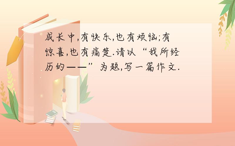 成长中,有快乐,也有烦恼;有惊喜,也有痛楚.请以“我所经历的——”为题,写一篇作文.