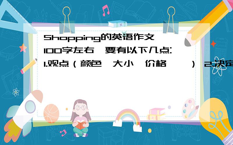 Shopping的英语作文,100字左右,要有以下几点:1.观点（颜色,大小,价格……） 2.决定（建议）还有3.做一个购物单