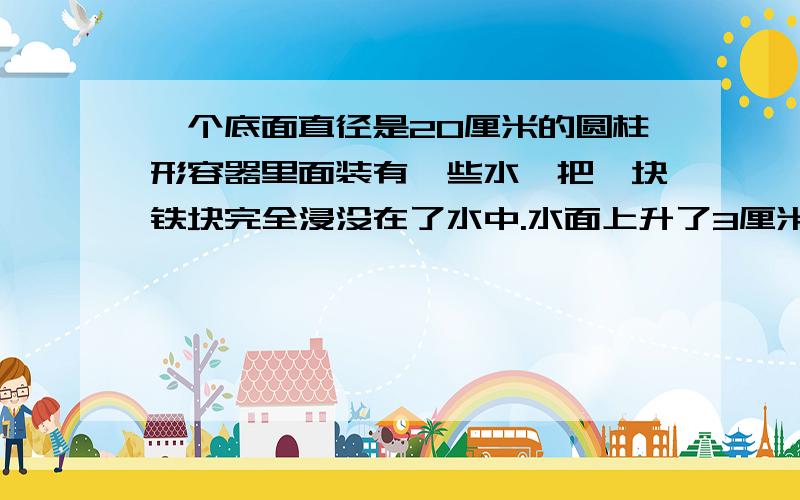 一个底面直径是20厘米的圆柱形容器里面装有一些水,把一块铁块完全浸没在了水中.水面上升了3厘米,这块铁块的体积是多少?