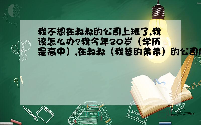 我不想在叔叔的公司上班了,我该怎么办?我今年20岁（学历是高中）,在叔叔（我爸的弟弟）的公司做总经理助理,工作性质是帮他跟一些公司的大客户,处理一些售后的事情,但是待遇非常的低,