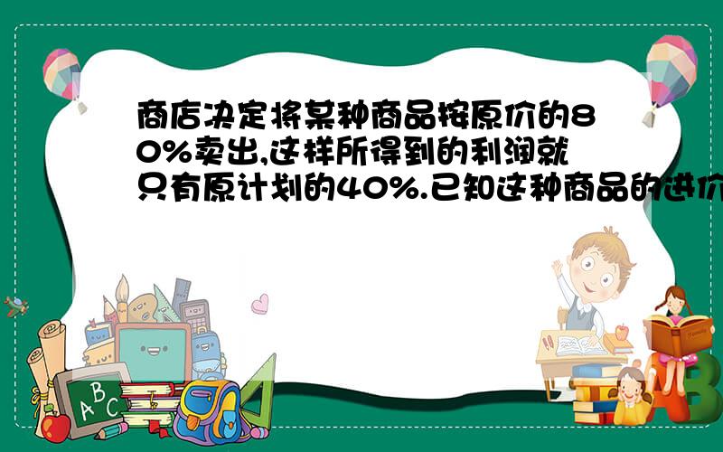 商店决定将某种商品按原价的80%卖出,这样所得到的利润就只有原计划的40%.已知这种商品的进价是每个4元,原计划可获利润600元,那么这种商品共有多少个?