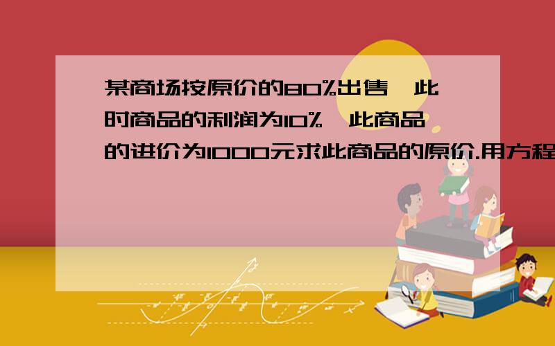 某商场按原价的80%出售,此时商品的利润为10%,此商品的进价为1000元求此商品的原价.用方程解