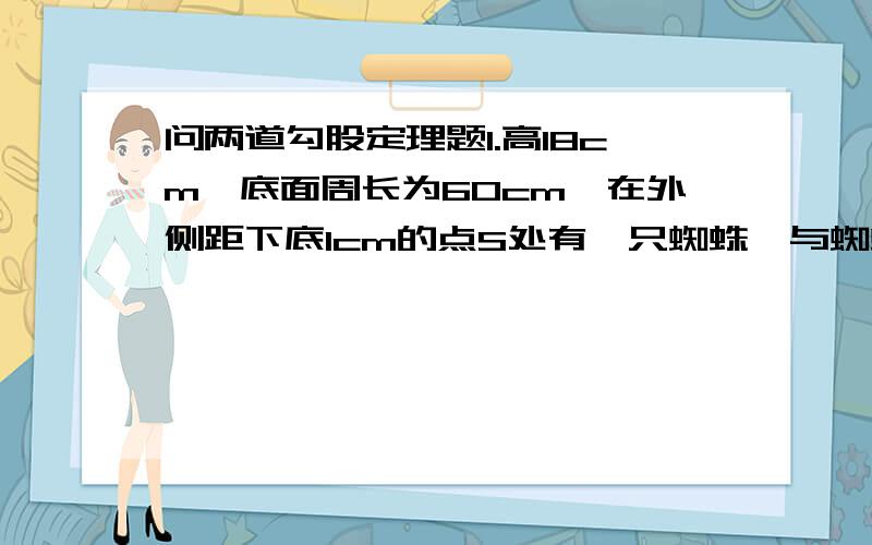 问两道勾股定理题1.高18cm,底面周长为60cm,在外侧距下底1cm的点S处有一只蜘蛛,与蜘蛛相对的圆柱形容器的上下口外侧开口处1cm的点F处有一只苍蝇,要吃苍蝇最短路程为（）?2.如图RT三角形ABC,∠