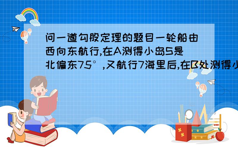 问一道勾股定理的题目一轮船由西向东航行,在A测得小岛S是北偏东75°,又航行7海里后,在B处测得小岛S是北偏东60°,若小岛周围3.7海里内有暗礁,问该轮船可否一直向东航行?