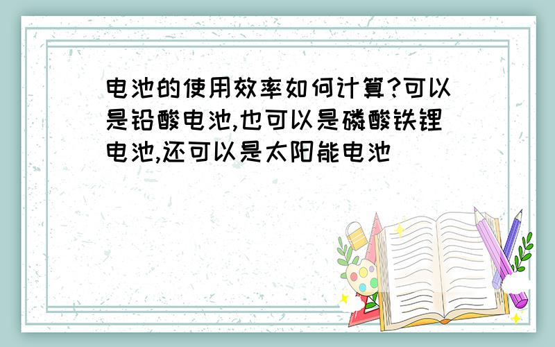 电池的使用效率如何计算?可以是铅酸电池,也可以是磷酸铁锂电池,还可以是太阳能电池