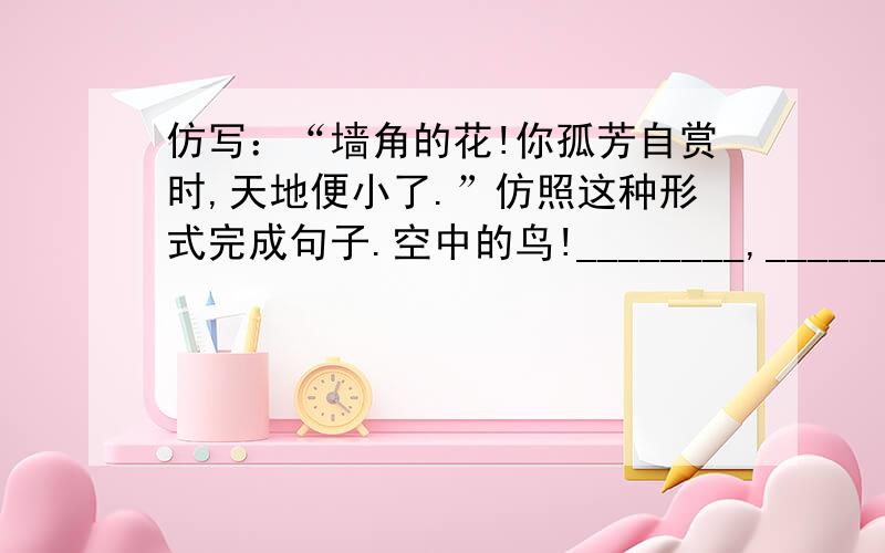 仿写：“墙角的花!你孤芳自赏时,天地便小了.”仿照这种形式完成句子.空中的鸟!________,________.水中的鱼！_______,________.井底的蛙！_______,________.