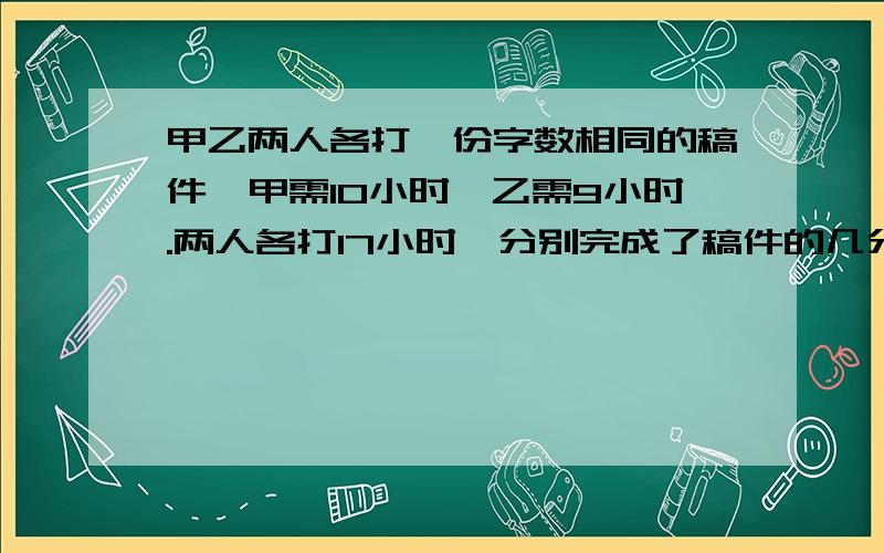 甲乙两人各打一份字数相同的稿件,甲需10小时,乙需9小时.两人各打17小时,分别完成了稿件的几分之几?不要只有结果.各打七小时。打错了