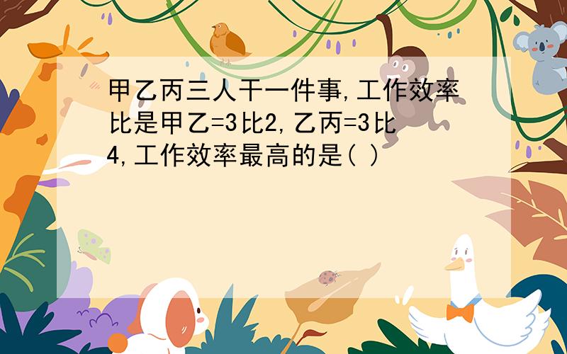 甲乙丙三人干一件事,工作效率比是甲乙=3比2,乙丙=3比4,工作效率最高的是( )