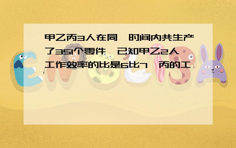 甲乙丙3人在同一时间内共生产了351个零件,已知甲乙2人工作效率的比是6比7,丙的工