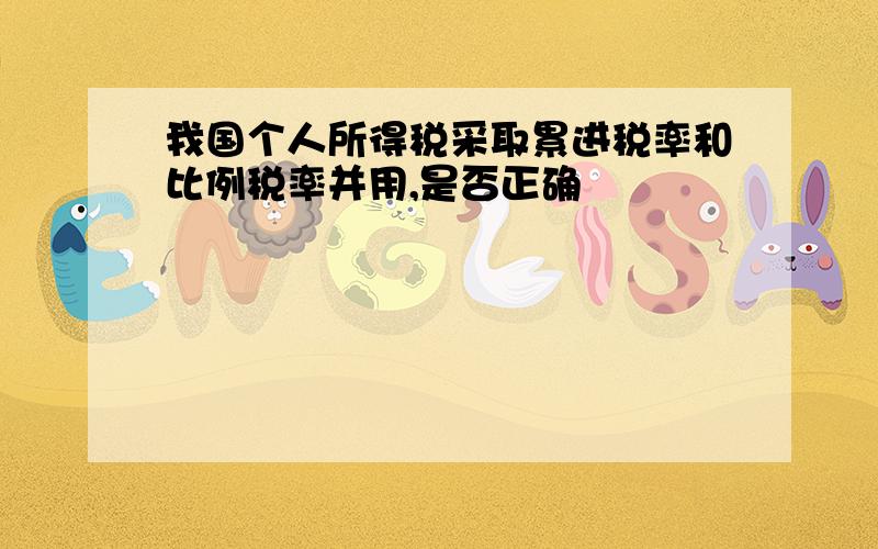 我国个人所得税采取累进税率和比例税率并用,是否正确