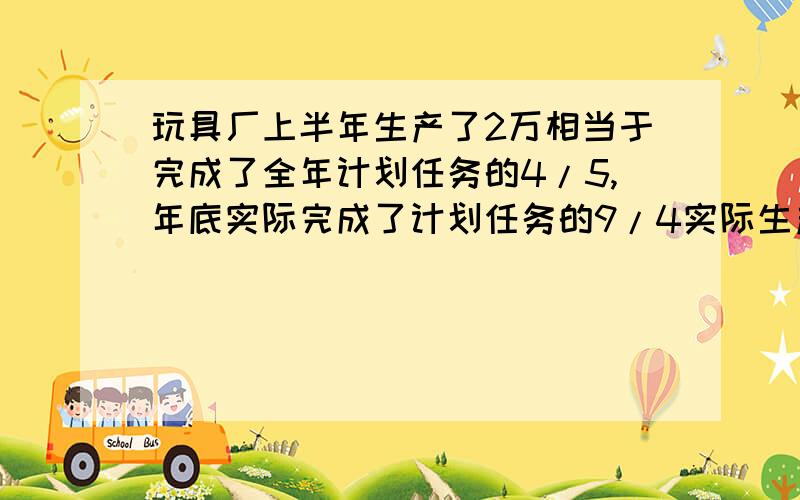 玩具厂上半年生产了2万相当于完成了全年计划任务的4/5,年底实际完成了计划任务的9/4实际生产