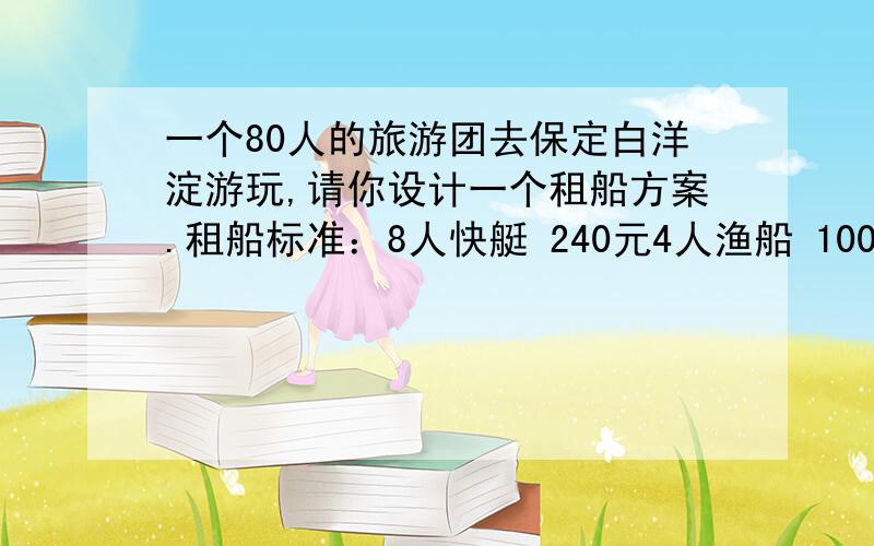 一个80人的旅游团去保定白洋淀游玩,请你设计一个租船方案.租船标准：8人快艇 240元4人渔船 100元30人观赏船 450元